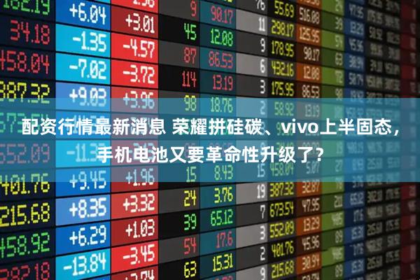 配资行情最新消息 荣耀拼硅碳、vivo上半固态，手机电池又要革命性升级了？