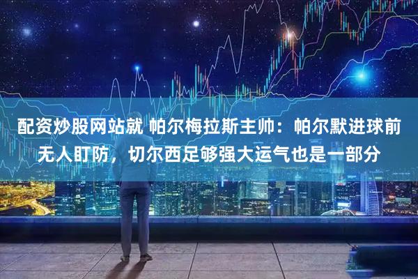 配资炒股网站就 帕尔梅拉斯主帅：帕尔默进球前无人盯防，切尔西足够强大运气也是一部分
