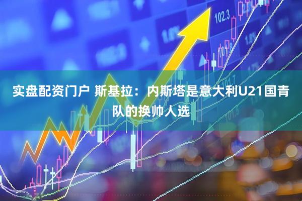 实盘配资门户 斯基拉：内斯塔是意大利U21国青队的换帅人选