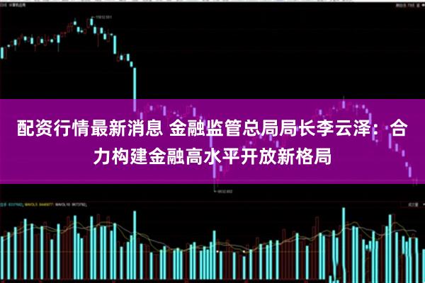 配资行情最新消息 金融监管总局局长李云泽：合力构建金融高水平开放新格局