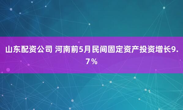 山东配资公司 河南前5月民间固定资产投资增长9.7％