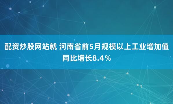 配资炒股网站就 河南省前5月规模以上工业增加值同比增长8.4％