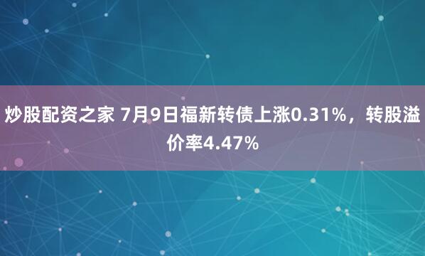 炒股配资之家 7月9日福新转债上涨0.31%，转股溢价率4.47%
