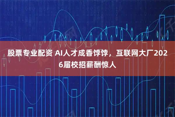 股票专业配资 AI人才成香饽饽，互联网大厂2026届校招薪酬惊人