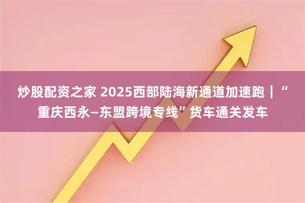 炒股配资之家 2025西部陆海新通道加速跑｜“重庆西永—东盟跨境专线”货车通关发车