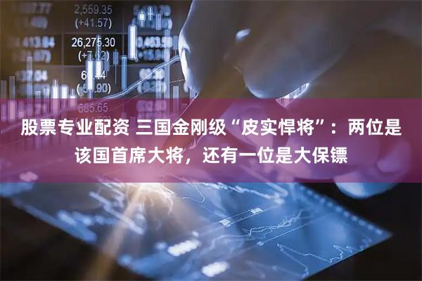 股票专业配资 三国金刚级“皮实悍将”：两位是该国首席大将，还有一位是大保镖