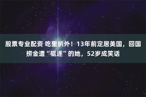 股票专业配资 吃里扒外!13年前定居美国,回国捞金遭“驱逐”的她,52岁成笑话