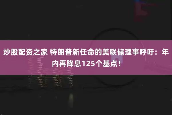 炒股配资之家 特朗普新任命的美联储理事呼吁：年内再降息125个基点！