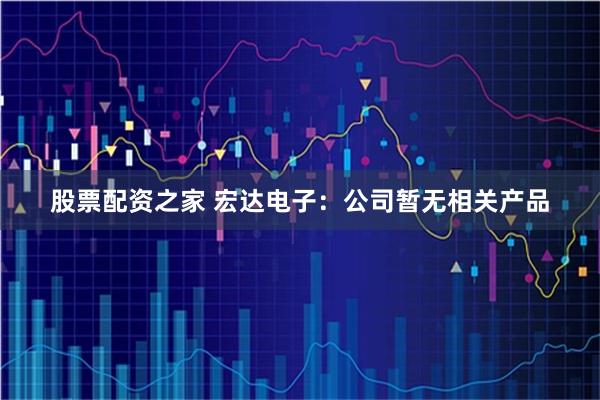 股票配资之家 宏达电子：公司暂无相关产品
