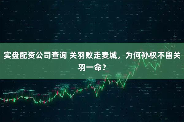 实盘配资公司查询 关羽败走麦城,为何孙权不留关羽一命?