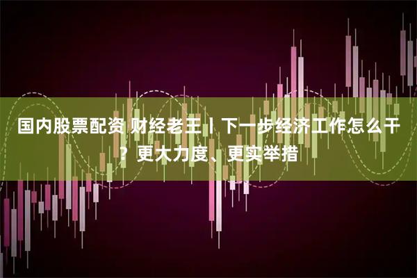 国内股票配资 财经老王丨下一步经济工作怎么干？更大力度、更实举措