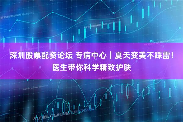 深圳股票配资论坛 专病中心｜夏天变美不踩雷！医生带你科学精致护肤