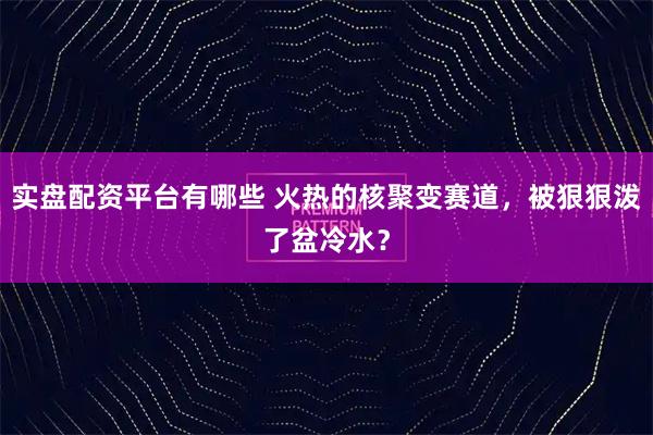 实盘配资平台有哪些 火热的核聚变赛道，被狠狠泼了盆冷水？